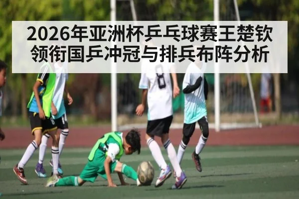 2026年亚洲杯乒乓球赛王楚钦领衔国乒冲冠与排兵布阵分析