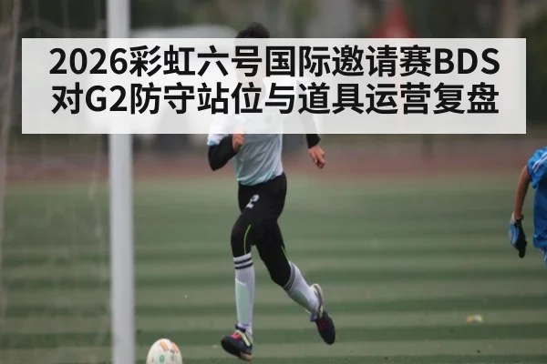 2026彩虹六号国际邀请赛BDS对G2防守站位与道具运营复盘